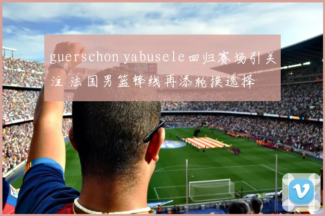 guerschon yabusele回归赛场引关注 法国男篮锋线再添轮换选择