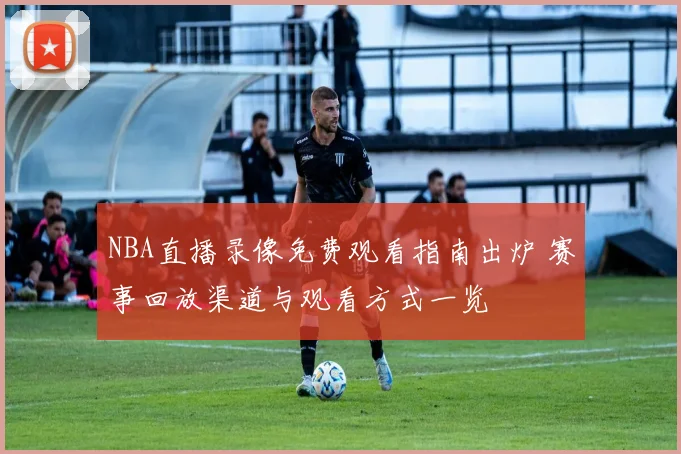 NBA直播录像免费观看指南出炉 赛事回放渠道与观看方式一览