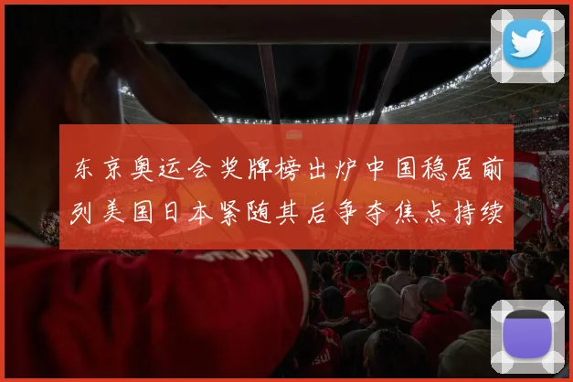 东京奥运会奖牌榜出炉中国稳居前列美国日本紧随其后争夺焦点持续升温