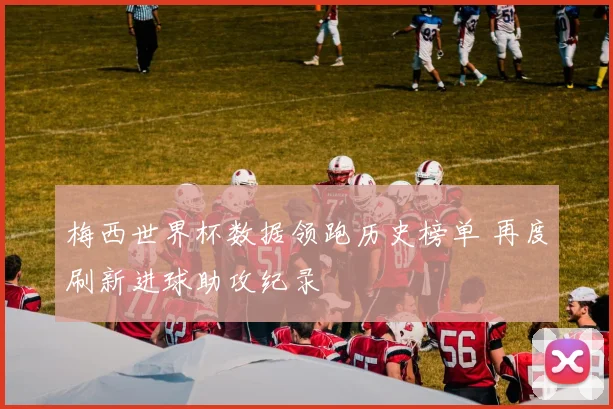 梅西世界杯数据领跑历史榜单 再度刷新进球助攻纪录