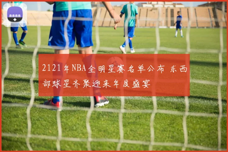 2121年NBA全明星赛名单公布 东西部球星齐聚迎来年度盛宴