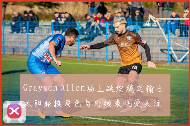 Grayson Allen场上延续稳定输出 太阳轮换角色与外线表现受关注