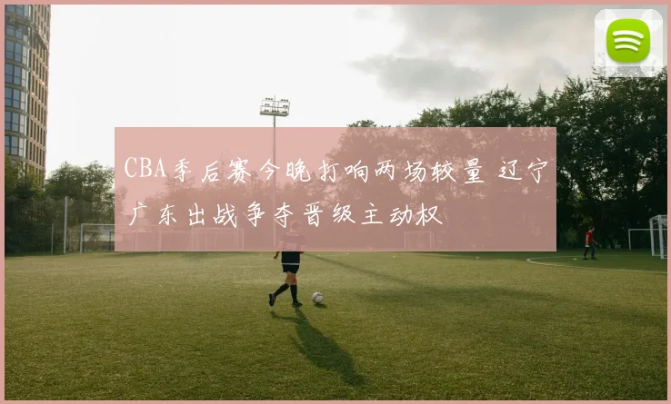 CBA季后赛今晚打响两场较量 辽宁广东出战争夺晋级主动权