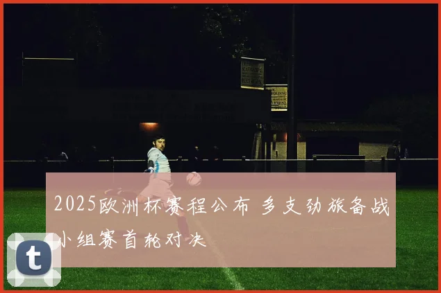2025欧洲杯赛程公布 多支劲旅备战小组赛首轮对决