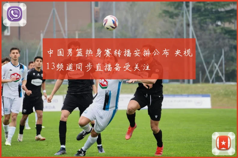 中国男篮热身赛转播安排公布 央视13频道同步直播备受关注