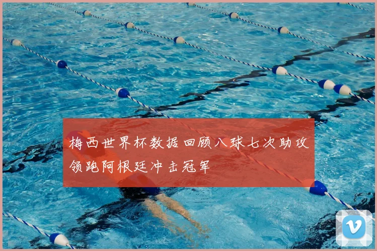 梅西世界杯数据回顾八球七次助攻领跑阿根廷冲击冠军