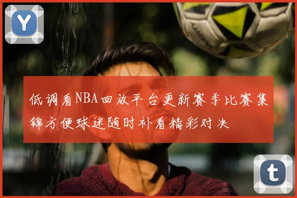 低调看NBA回放平台更新赛季比赛集锦方便球迷随时补看精彩对决