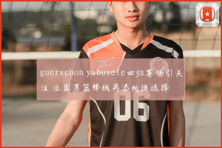 guerschon yabusele回归赛场引关注 法国男篮锋线再添轮换选择
