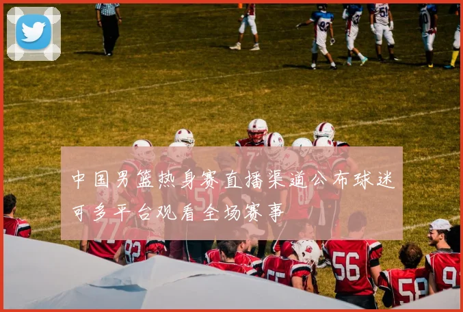 中国男篮热身赛直播渠道公布球迷可多平台观看全场赛事