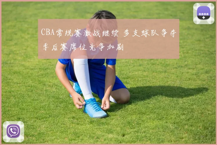 CBA常规赛激战继续 多支球队争夺季后赛席位竞争加剧