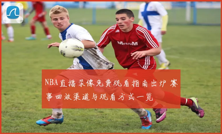 NBA直播录像免费观看指南出炉 赛事回放渠道与观看方式一览