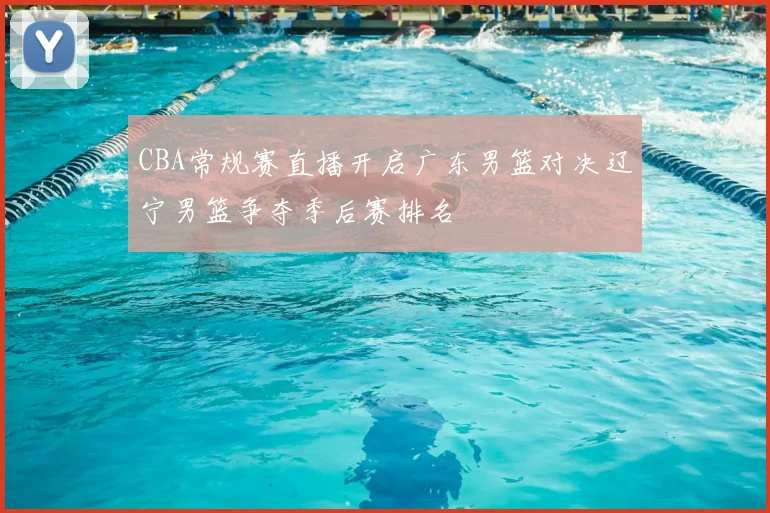 CBA常规赛直播开启广东男篮对决辽宁男篮争夺季后赛排名