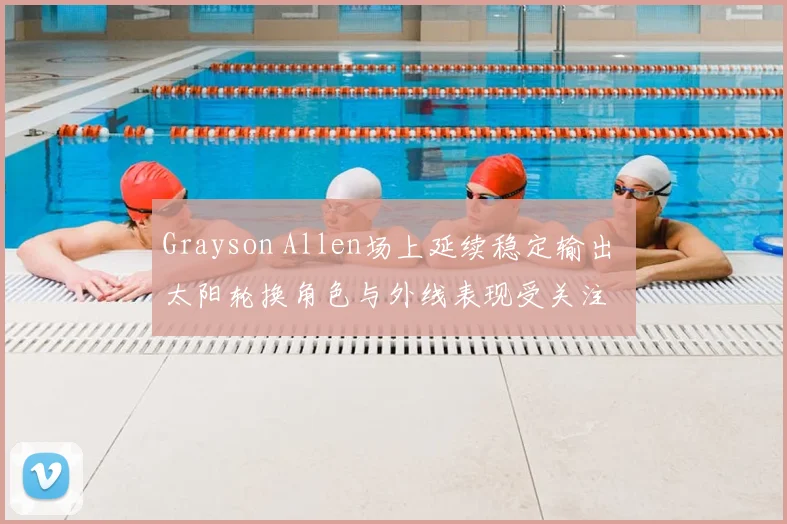 Grayson Allen场上延续稳定输出 太阳轮换角色与外线表现受关注