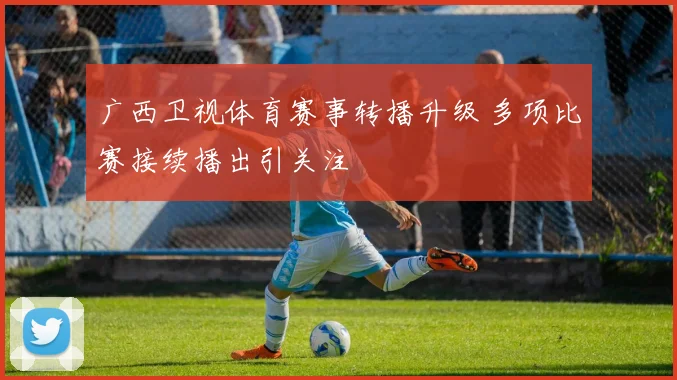 广西卫视体育赛事转播升级 多项比赛接续播出引关注