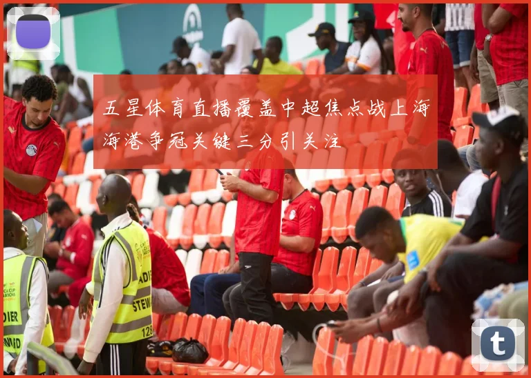 五星体育直播覆盖中超焦点战上海海港争冠关键三分引关注