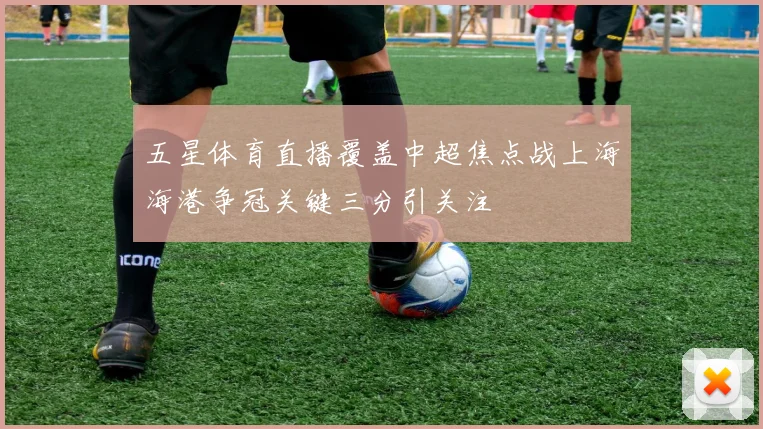 五星体育直播覆盖中超焦点战上海海港争冠关键三分引关注