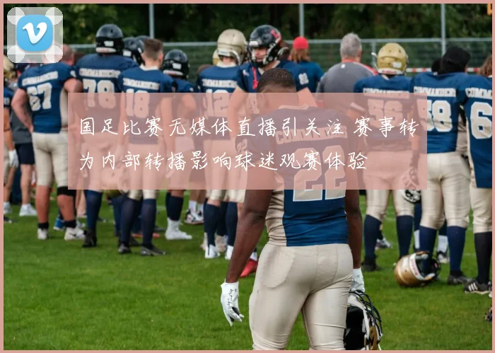 国足比赛无媒体直播引关注 赛事转为内部转播影响球迷观赛体验