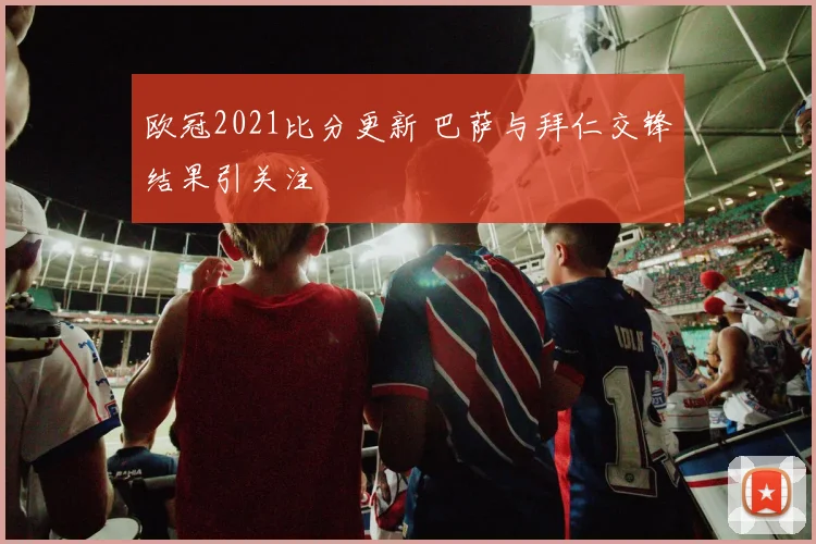 欧冠2021比分更新 巴萨与拜仁交锋结果引关注