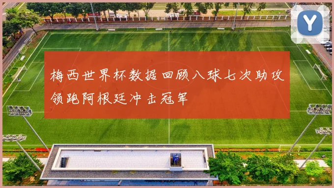 梅西世界杯数据回顾八球七次助攻领跑阿根廷冲击冠军