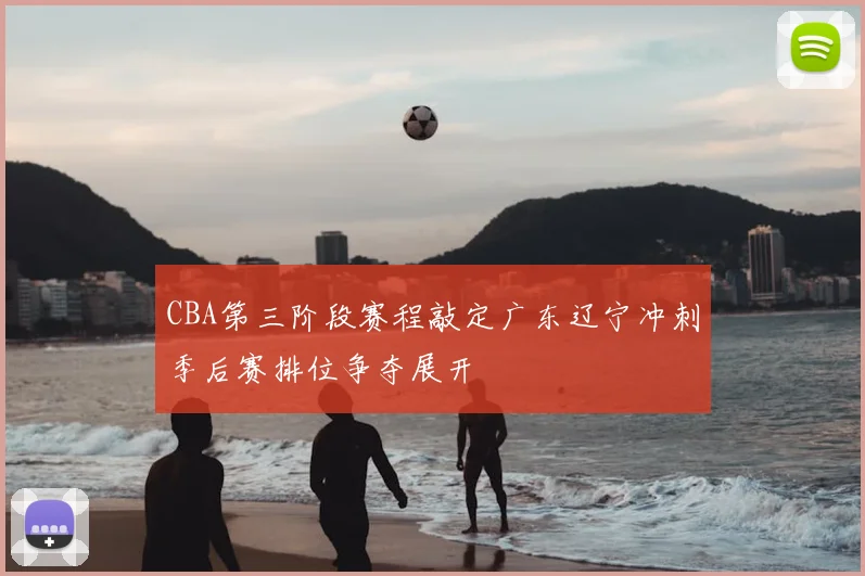 CBA第三阶段赛程敲定广东辽宁冲刺季后赛排位争夺展开