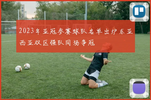 2023年亚冠参赛球队名单出炉东亚西亚双区强队同场争冠