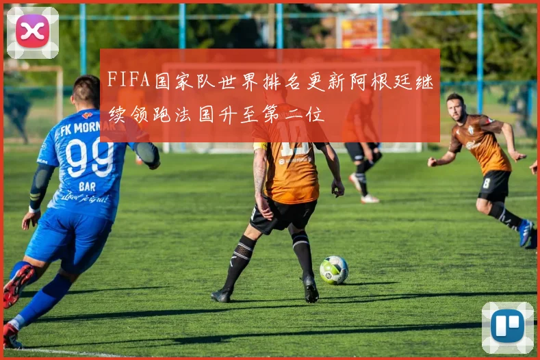 FIFA国家队世界排名更新阿根廷继续领跑法国升至第二位