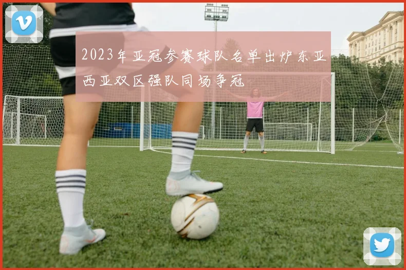 2023年亚冠参赛球队名单出炉东亚西亚双区强队同场争冠
