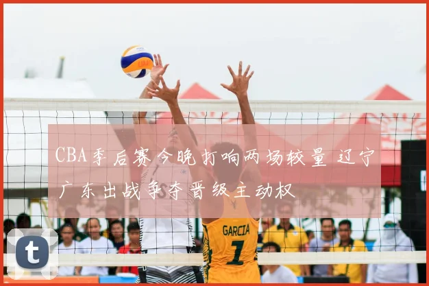 CBA季后赛今晚打响两场较量 辽宁广东出战争夺晋级主动权