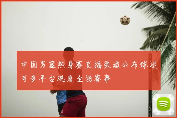 中国男篮热身赛直播渠道公布球迷可多平台观看全场赛事
